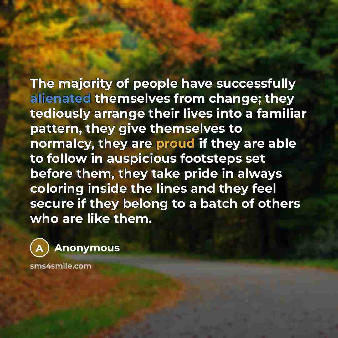 “The majority of people have successfully alienated themselves from change; they tediously arrange their lives into a familiar pattern, they give themselves to normalcy, they are proud if they are able to follow in auspicious footsteps set before them, they take pride in always coloring inside the…” quote by Anonymous