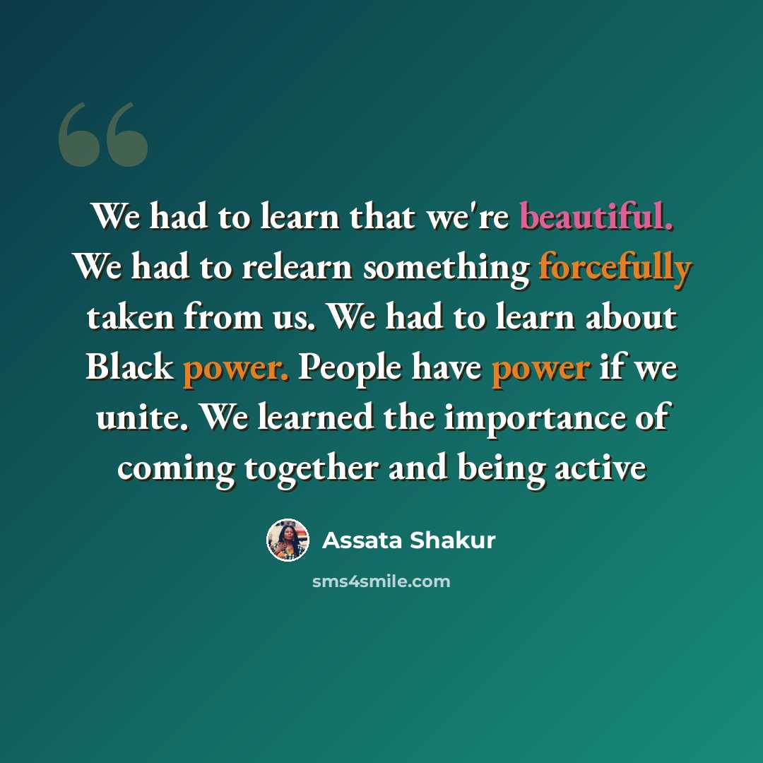 “We had to learn that we're beautiful. We had to relearn something forcefully taken from us. We had to learn about Black power. People have power if we unite. We learned the importance of coming together and being active” quote by Assata Shakur