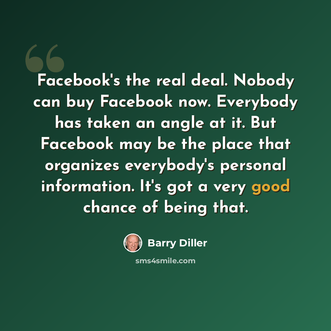 “Facebook's the real deal. Nobody can buy Facebook now. Everybody has taken an angle at it. But Facebook may be the place that organizes everybody's personal information. It's got a very good chance of being that.” quote by Barry Diller