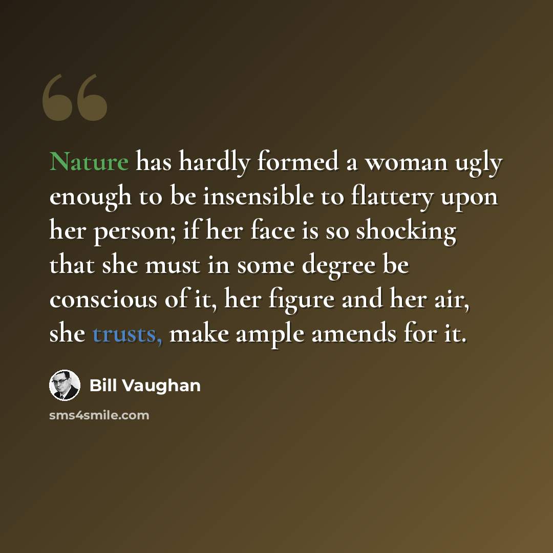 “Nature has hardly formed a woman ugly enough to be insensible to flattery upon her person; if her face is so shocking that she must in some degree be conscious of it, her figure and her air, she trusts, make ample amends for it.” quote by Bill Vaughan
