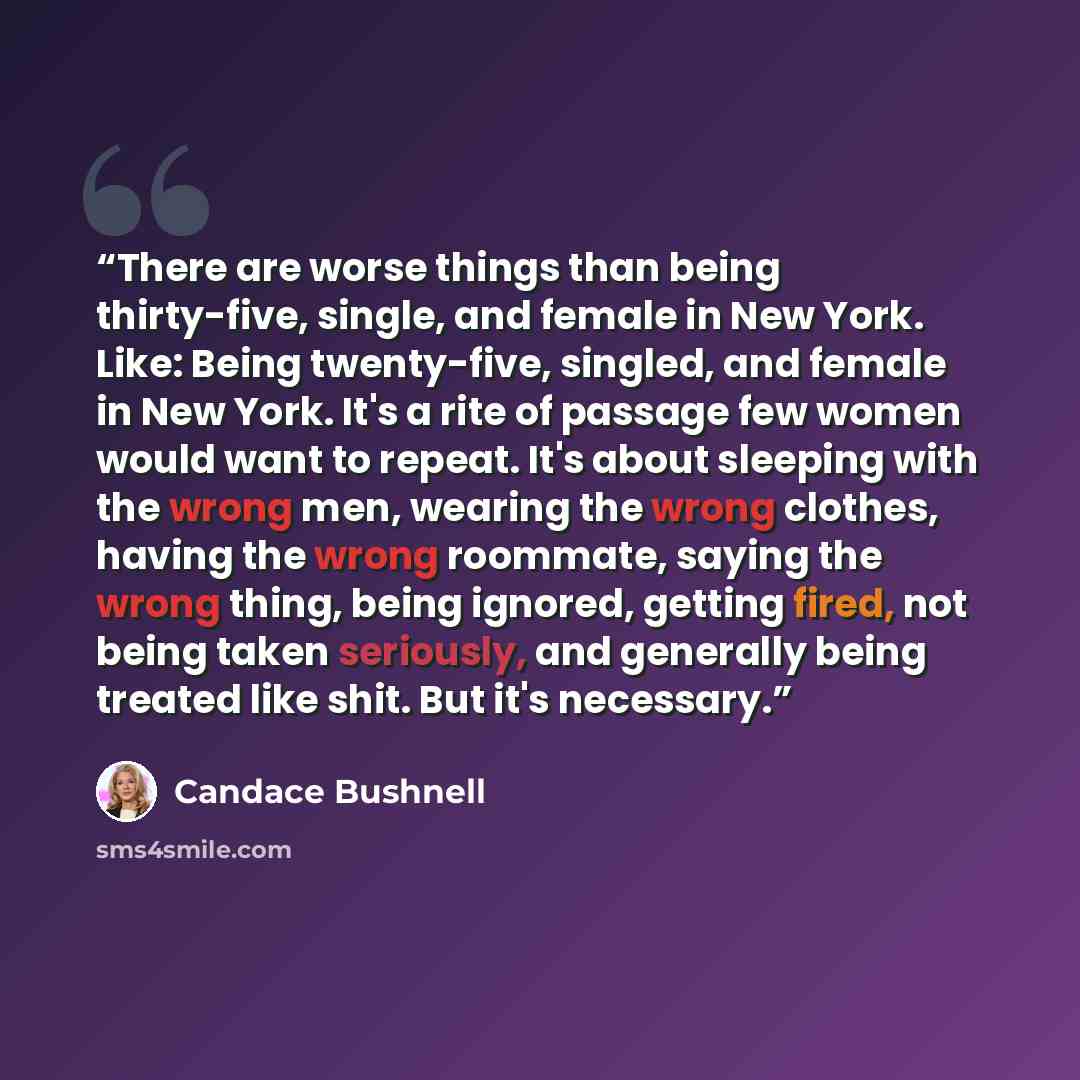 “There are worse things than being thirty-five, single, and female in New York. Like: Being twenty-five, singled, and female in New York. It's a rite of passage few women would want to repeat. It's about sleeping with the wrong men, wearing the wrong clothes, having the wrong roommate, saying the…” quote by Candace Bushnell