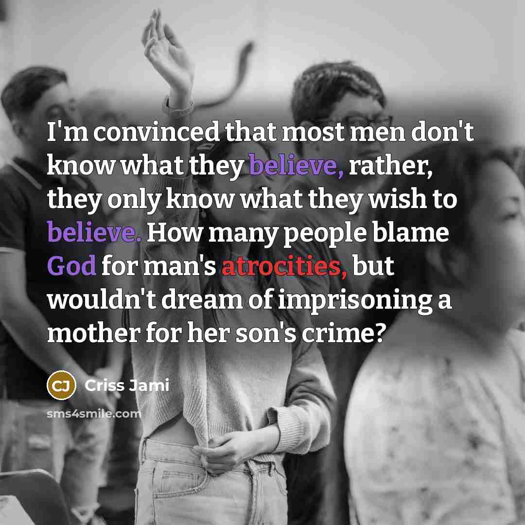 “I'm convinced that most men don't know what they believe, rather, they only know what they wish to believe. How many people blame God for man's atrocities, but wouldn't dream of imprisoning a mother for her son's crime?” quote by Criss Jami
