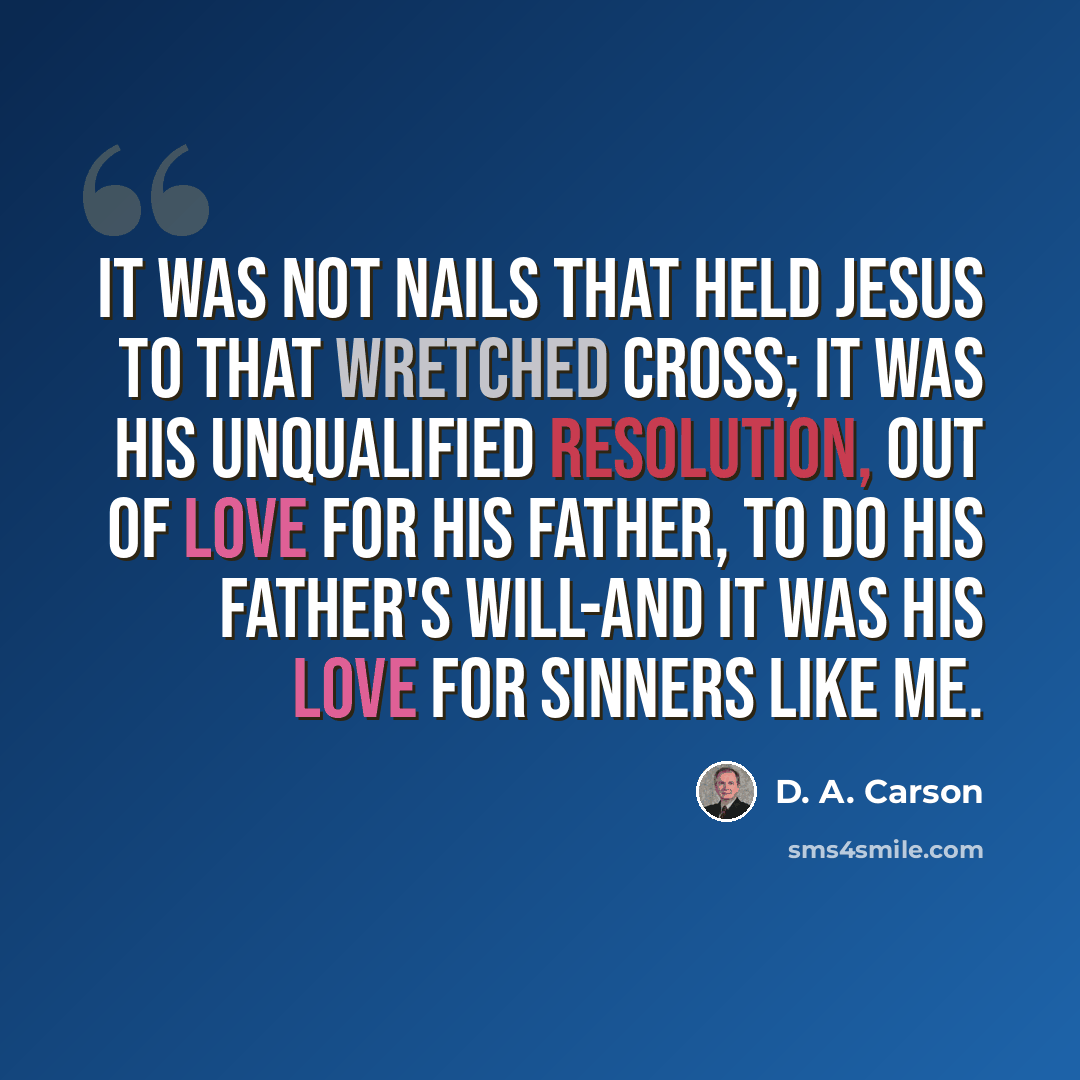 “It was not nails that held Jesus to that wretched cross; it was his unqualified resolution, out of love for his Father, to do his Father's will-and it was his love for sinners like me.” quote by D. A. Carson
