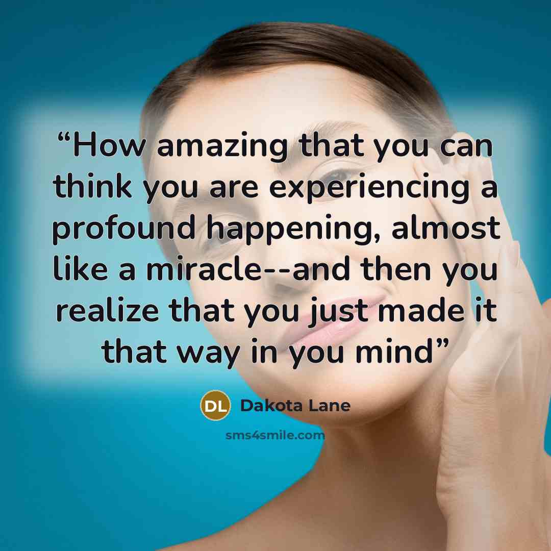 “How amazing that you can think you are experiencing a profound happening, almost like a miracle--and then you realize that you just made it that way in you mind” quote by Dakota Lane