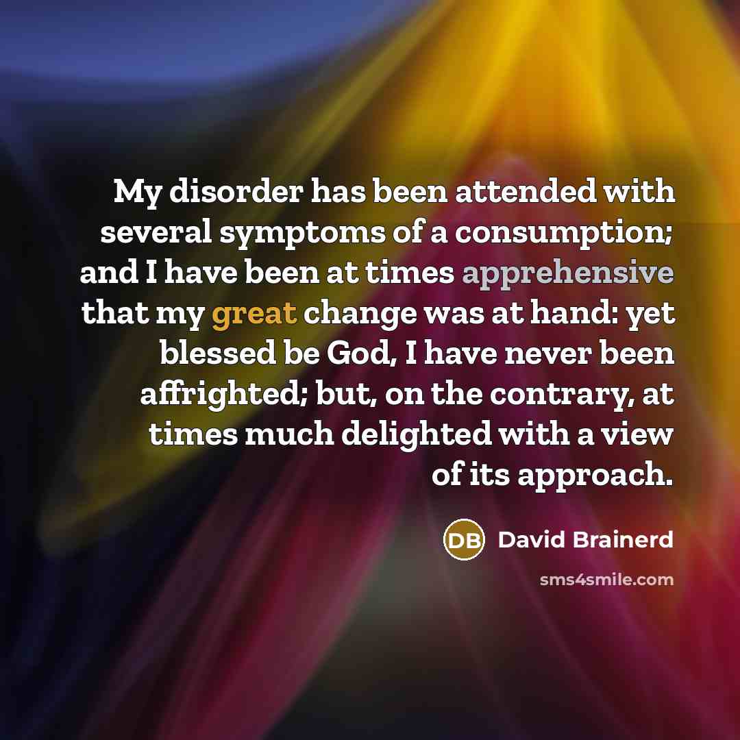 “My disorder has been attended with several symptoms of a consumption; and I have been at times apprehensive that my great change was at hand: yet blessed be God, I have never been affrighted; but, on the contrary, at times much delighted with a view of its approach.” quote by David Brainerd
