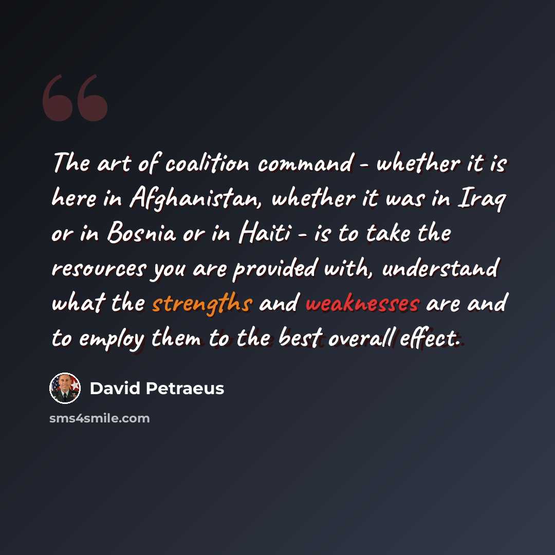 “The art of coalition command - whether it is here in Afghanistan, whether it was in Iraq or in Bosnia or in Haiti - is to take the resources you are provided with, understand what the strengths and weaknesses are and to employ them to the best overall effect.” quote by David Petraeus