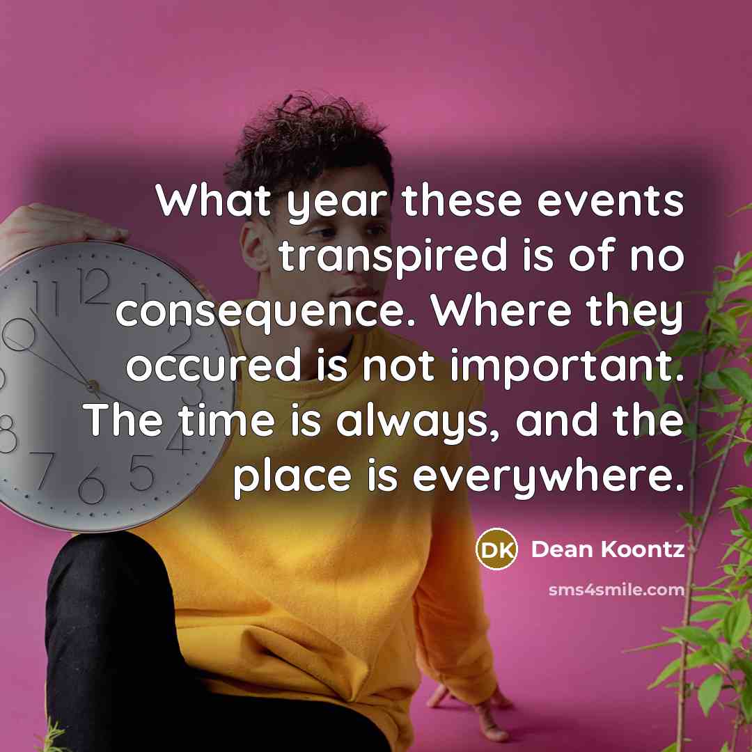 “What year these events transpired is of no consequence. Where they occured is not important. The time is always, and the place is everywhere.” quote by Dean Koontz