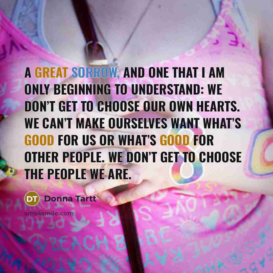 “A great sorrow, and one that I am only beginning to understand: we don’t get to choose our own hearts. We can’t make ourselves want what’s good for us or what’s good for other people. We don’t get to choose the people we are.” quote by Donna Tartt