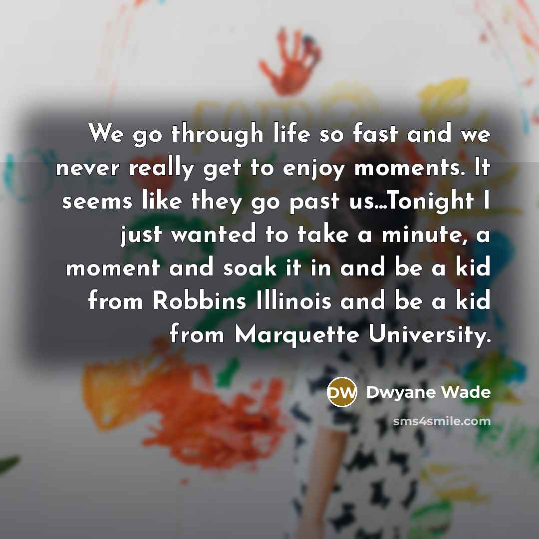 “We go through life so fast and we never really get to enjoy moments. It seems like they go past us...Tonight I just wanted to take a minute, a moment and soak it in and be a kid from Robbins Illinois and be a kid from Marquette University.” quote by Dwyane Wade