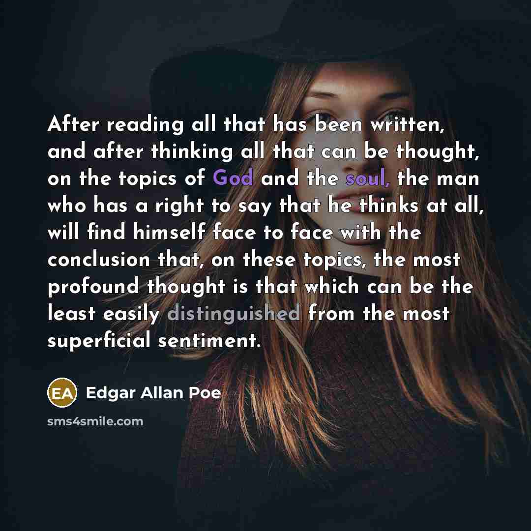 “After reading all that has been written, and after thinking all that can be thought, on the topics of God and the soul, the man who has a right to say that he thinks at all, will find himself face to face with the conclusion that, on these topics, the most profound thought is that which can be the…” quote by Edgar Allan Poe
