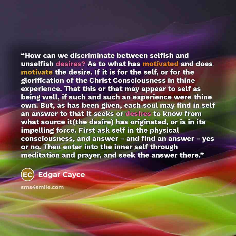 “How can we discriminate between selfish and unselfish desires? As to what has motivated and does motivate the desire. If it is for the self, or for the glorification of the Christ Consciousness in thine experience. That this or that may appear to self as being well, if such and such an experience…” quote by Edgar Cayce