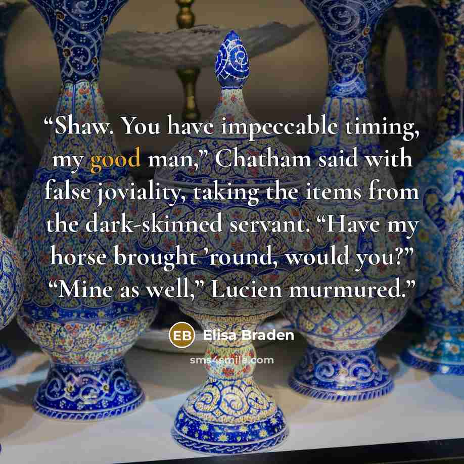 “Shaw. You have impeccable timing, my good man,” Chatham said with false joviality, taking the items from the dark-skinned servant. “Have my horse brought ’round, would you?” “Mine as well,” Lucien murmured.” quote by Elisa Braden