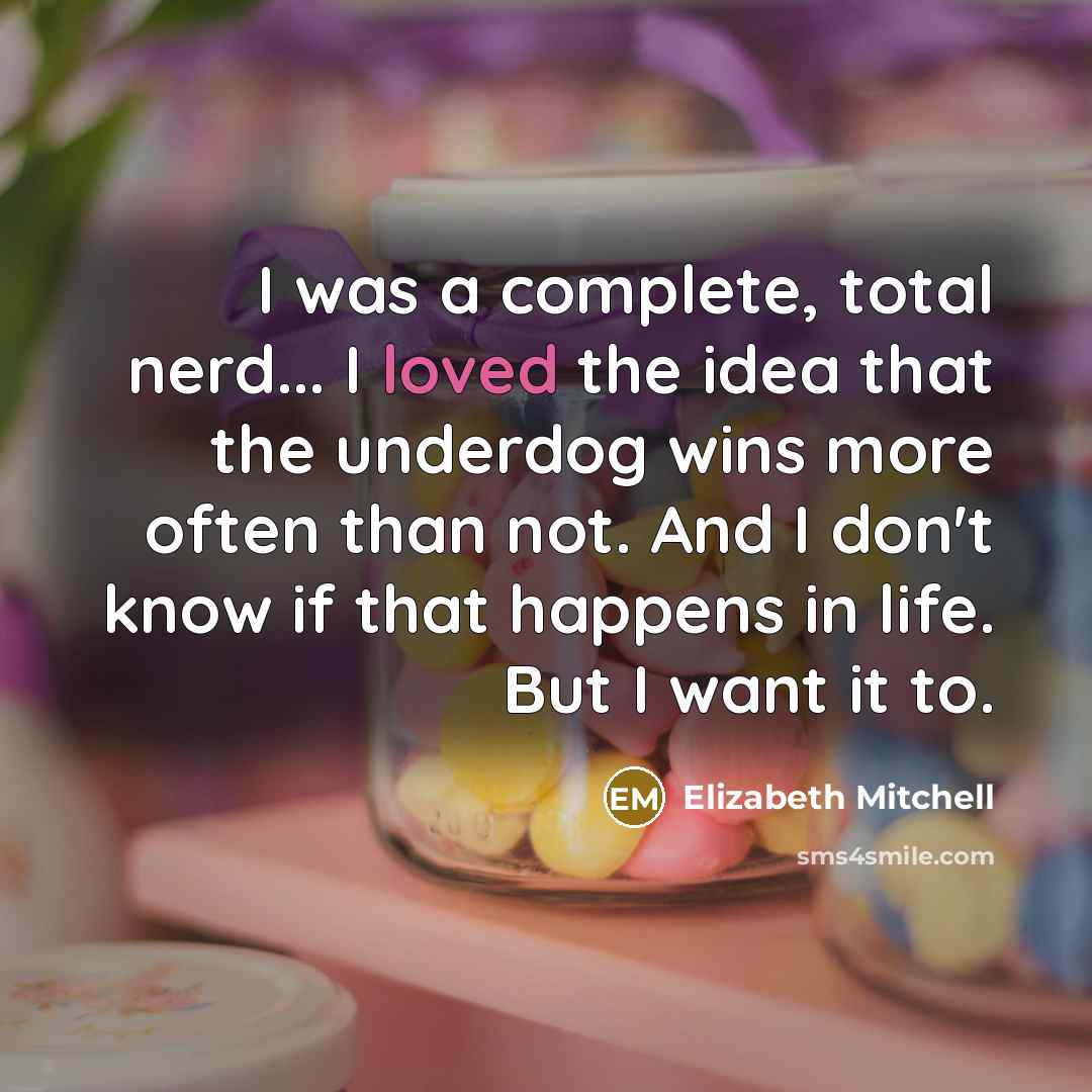 “I was a complete, total nerd... I loved the idea that the underdog wins more often than not. And I don't know if that happens in life. But I want it to.” quote by Elizabeth Mitchell