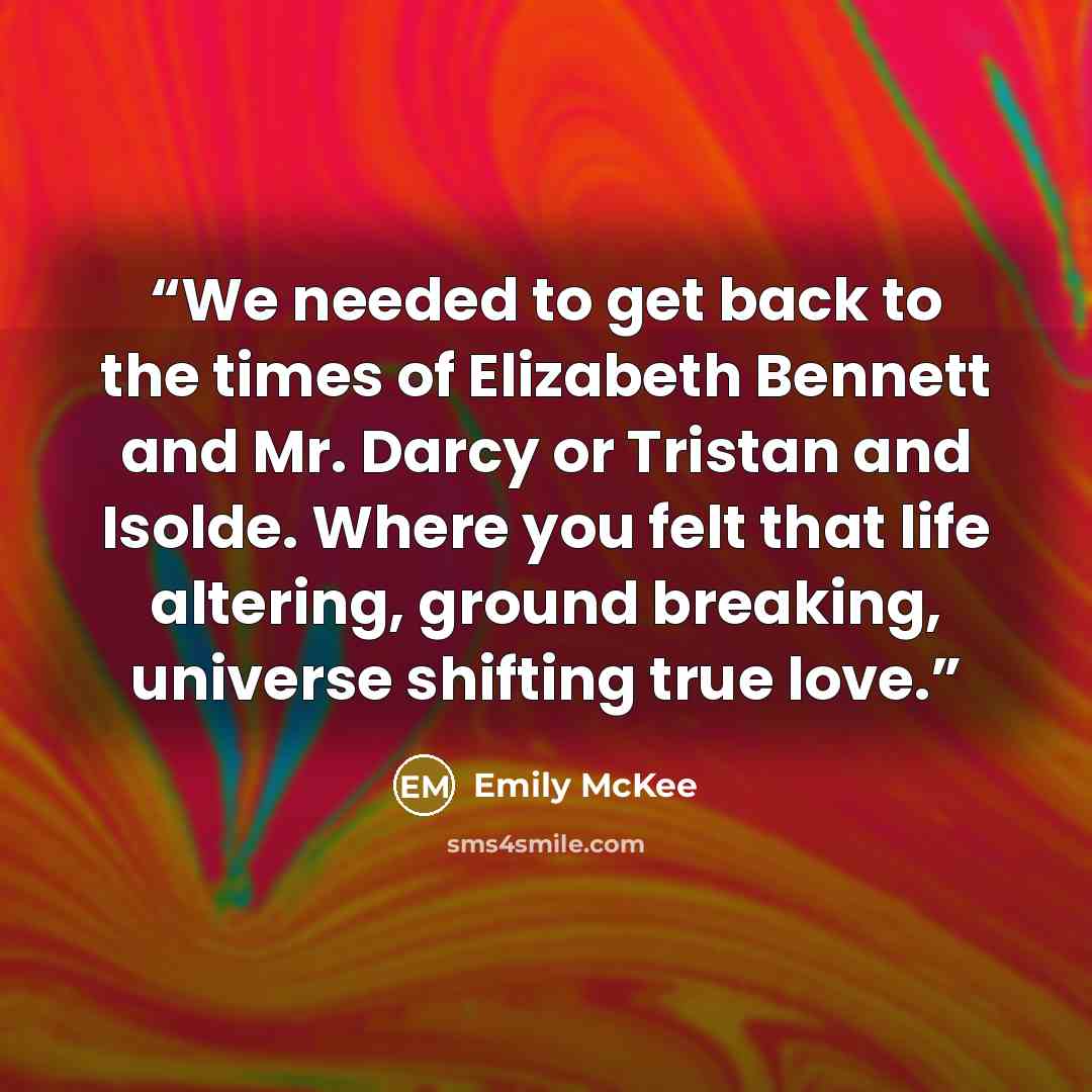 “We needed to get back to the times of Elizabeth Bennett and Mr. Darcy or Tristan and Isolde. Where you felt that life altering, ground breaking, universe shifting true love.” quote by Emily McKee