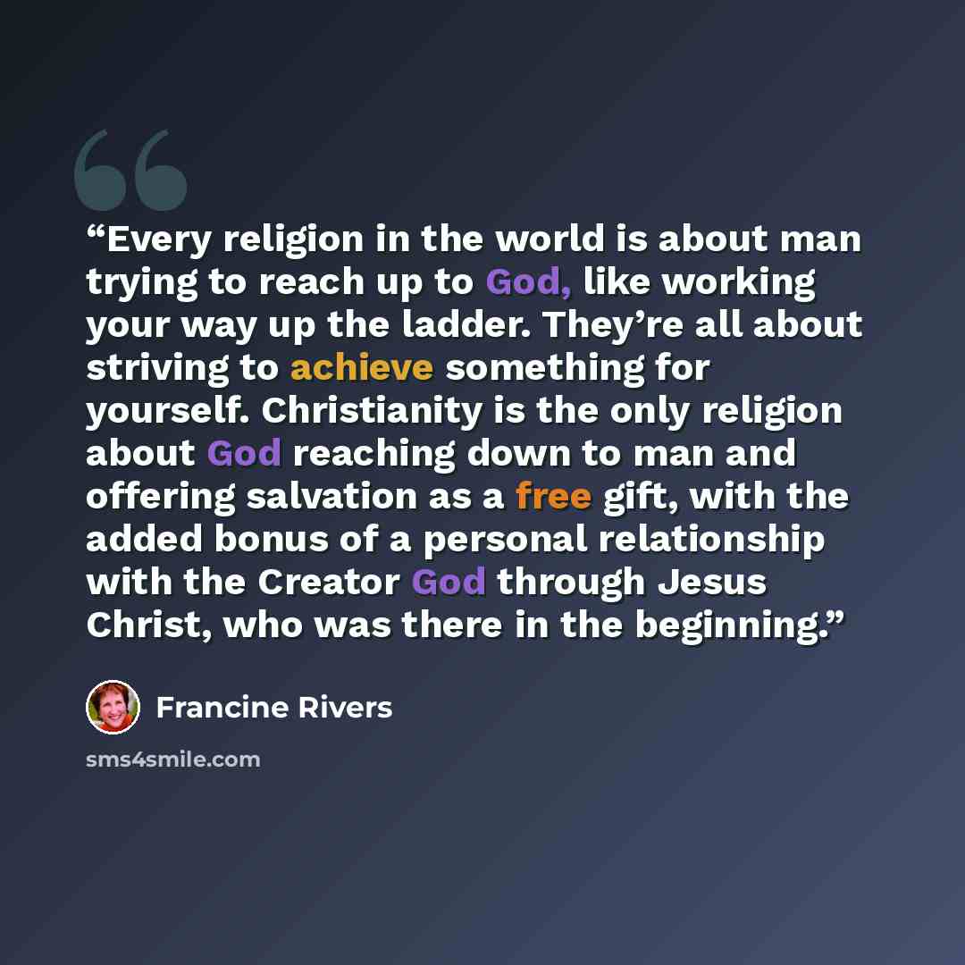 “Every religion in the world is about man trying to reach up to God, like working your way up the ladder. They’re all about striving to achieve something for yourself. Christianity is the only religion about God reaching down to man and offering salvation as a free gift, with the added bonus of a…” quote by Francine Rivers