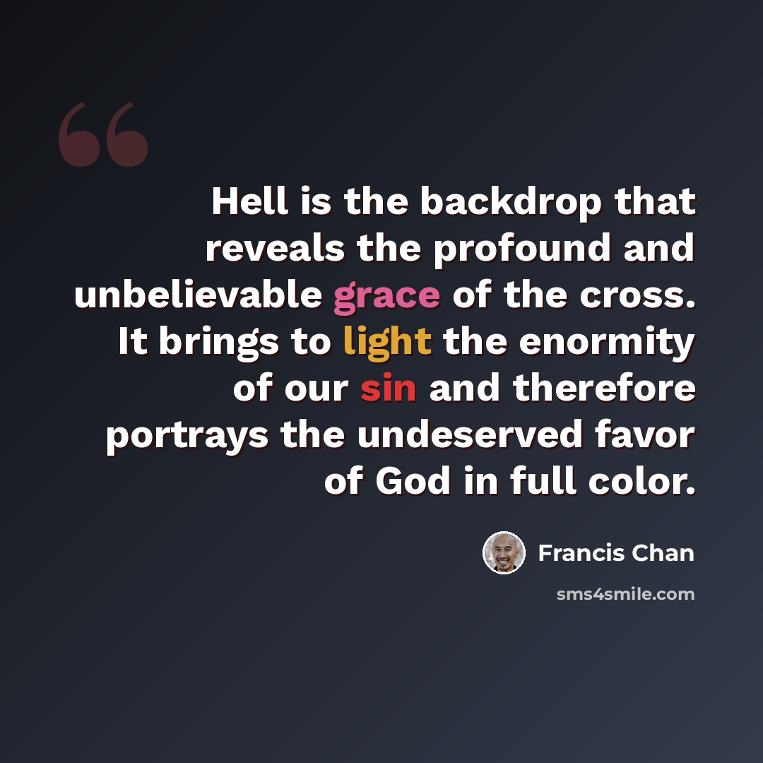 “Hell is the backdrop that reveals the profound and unbelievable grace of the cross. It brings to light the enormity of our sin and therefore portrays the undeserved favor of God in full color.” quote by Francis Chan