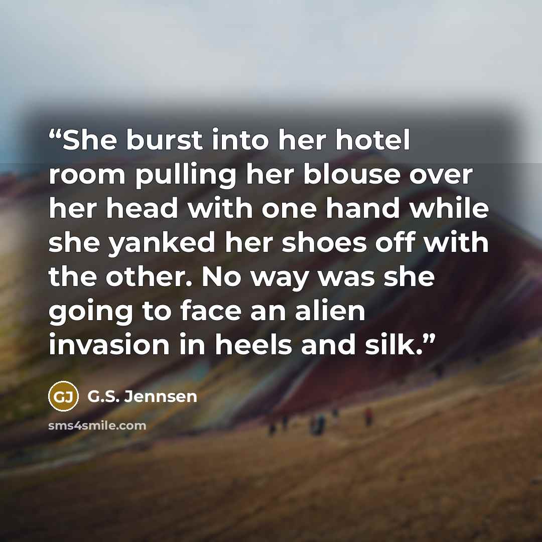 “She burst into her hotel room pulling her blouse over her head with one hand while she yanked her shoes off with the other. No way was she going to face an alien invasion in heels and silk.” quote by G.S. Jennsen