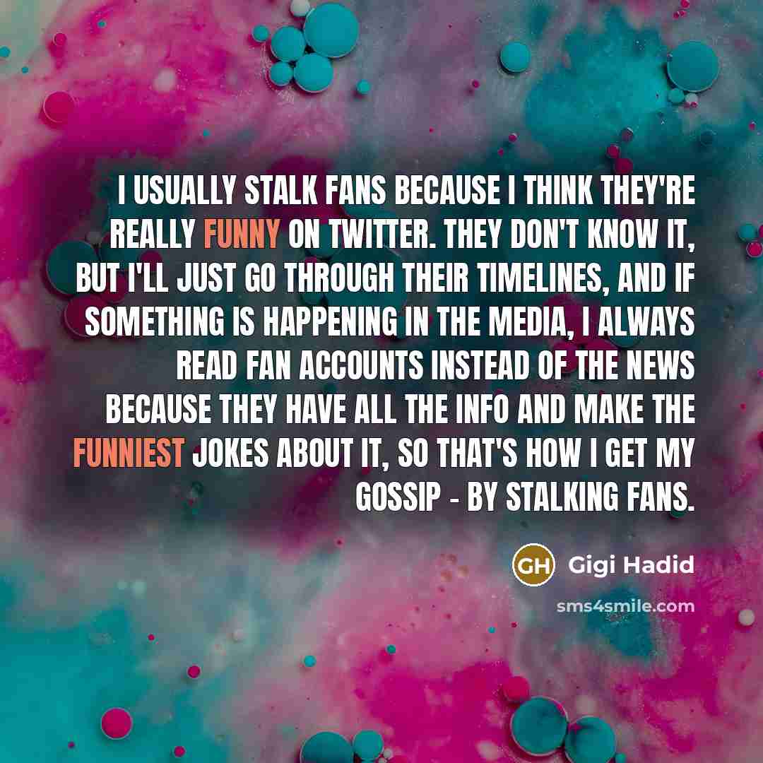 “I usually stalk fans because I think they're really funny on Twitter. They don't know it, but I'll just go through their timelines, and if something is happening in the media, I always read fan accounts instead of the news because they have all the info and make the funniest jokes about it, so…” quote by Gigi Hadid