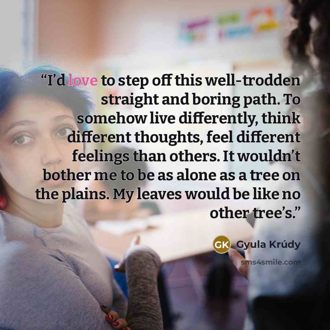 “I’d love to step off this well-trodden straight and boring path. To somehow live differently, think different thoughts, feel different feelings than others. It wouldn’t bother me to be as alone as a tree on the plains. My leaves would be like no other tree’s.” quote by Gyula Krúdy