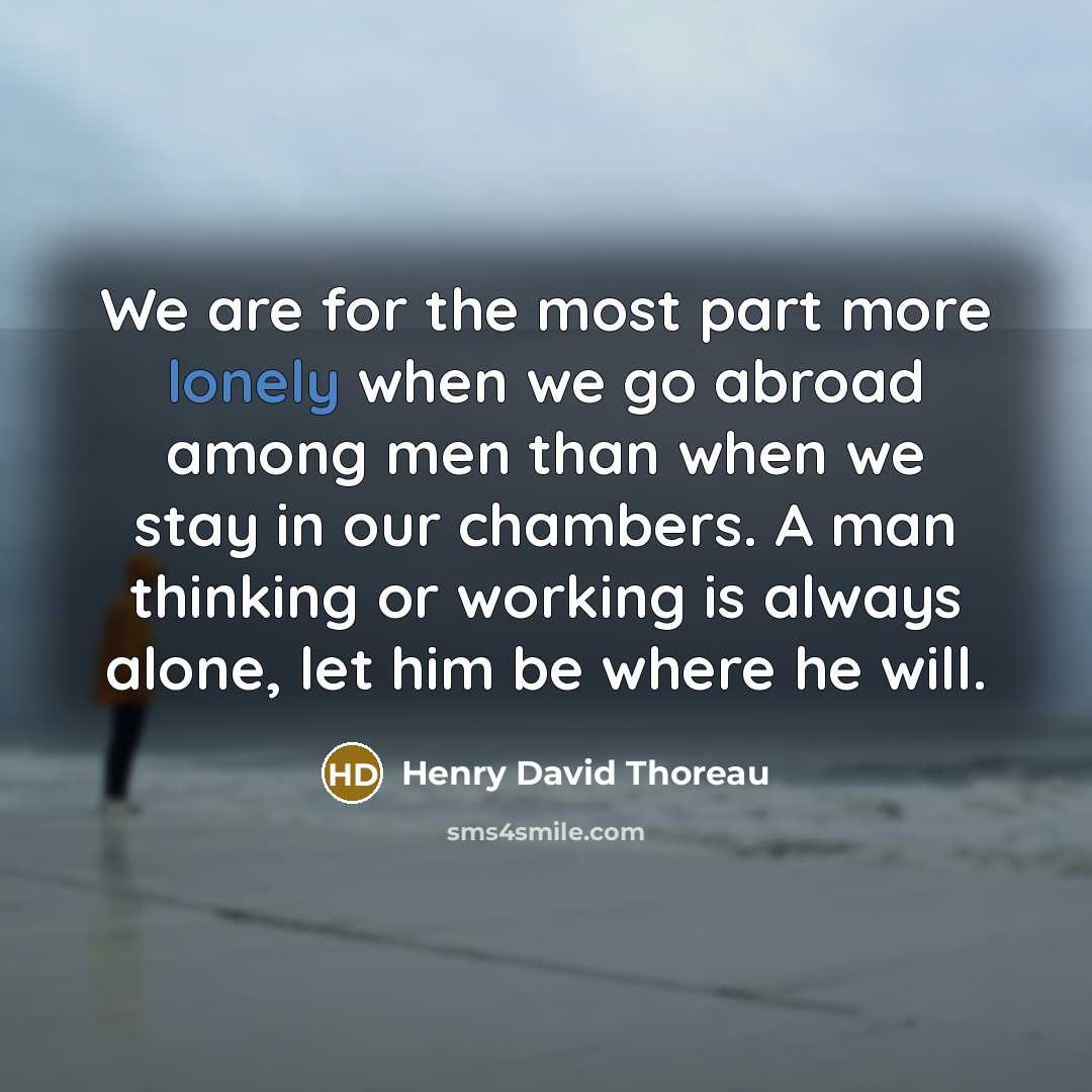 “We are for the most part more lonely when we go abroad among men than when we stay in our chambers. A man thinking or working is always alone, let him be where he will.” quote by Henry David Thoreau