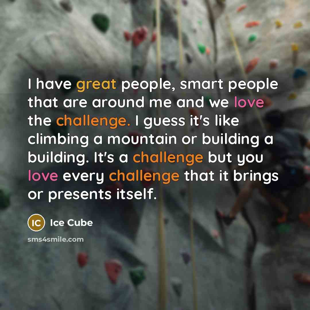 “I have great people, smart people that are around me and we love the challenge. I guess it's like climbing a mountain or building a building. It's a challenge but you love every challenge that it brings or presents itself.” quote by Ice Cube