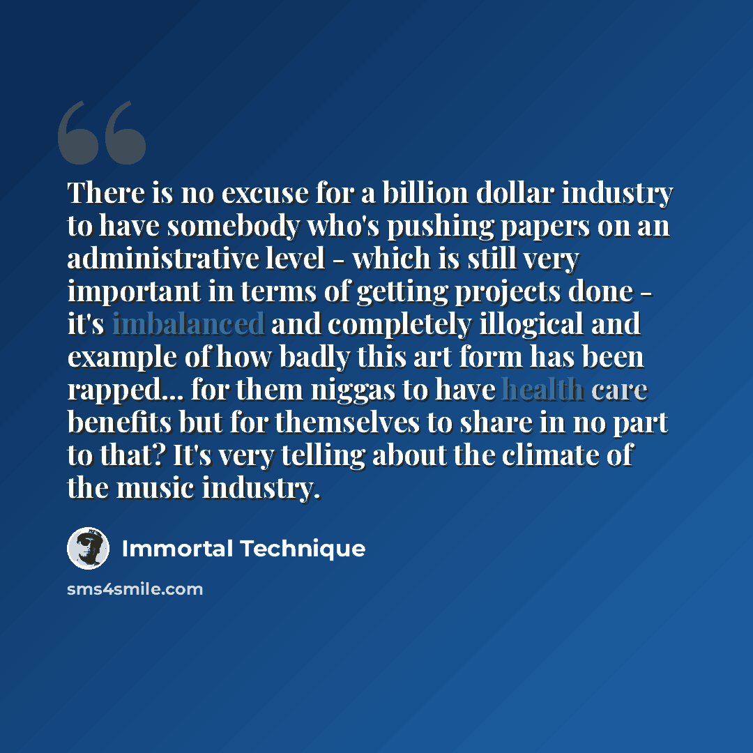 “There is no excuse for a billion dollar industry to have somebody who's pushing papers on an administrative level - which is still very important in terms of getting projects done - it's imbalanced and completely illogical and example of how badly this art form has been rapped... for them niggas…” quote by Immortal Technique