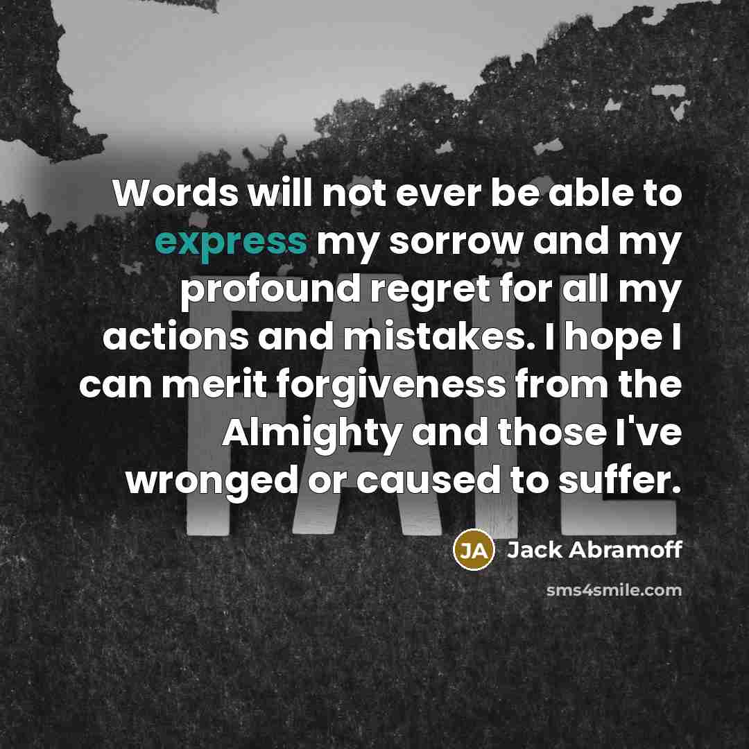 “Words will not ever be able to express my sorrow and my profound regret for all my actions and mistakes. I hope I can merit forgiveness from the Almighty and those I've wronged or caused to suffer.” quote by Jack Abramoff