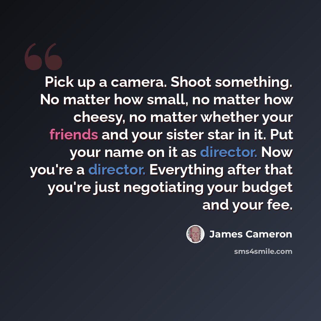 “Pick up a camera. Shoot something. No matter how small, no matter how cheesy, no matter whether your friends and your sister star in it. Put your name on it as director. Now you're a director. Everything after that you're just negotiating your budget and your fee.” quote by James Cameron