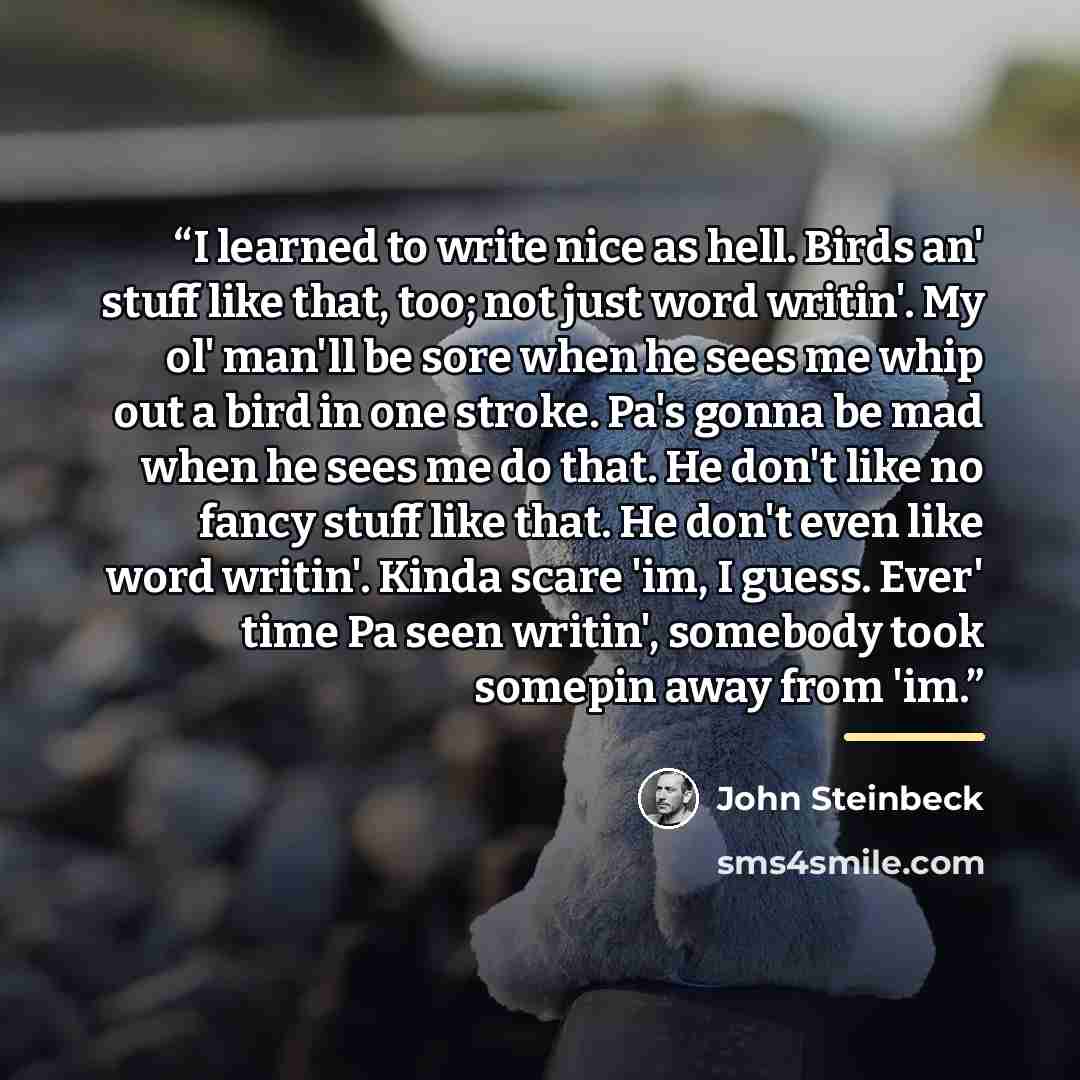 “I learned to write nice as hell. Birds an' stuff like that, too; not just word writin'. My ol' man'll be sore when he sees me whip out a bird in one stroke. Pa's gonna be mad when he sees me do that. He don't like no fancy stuff like that. He don't even like word writin'. Kinda scare 'im, I guess…” quote by John Steinbeck