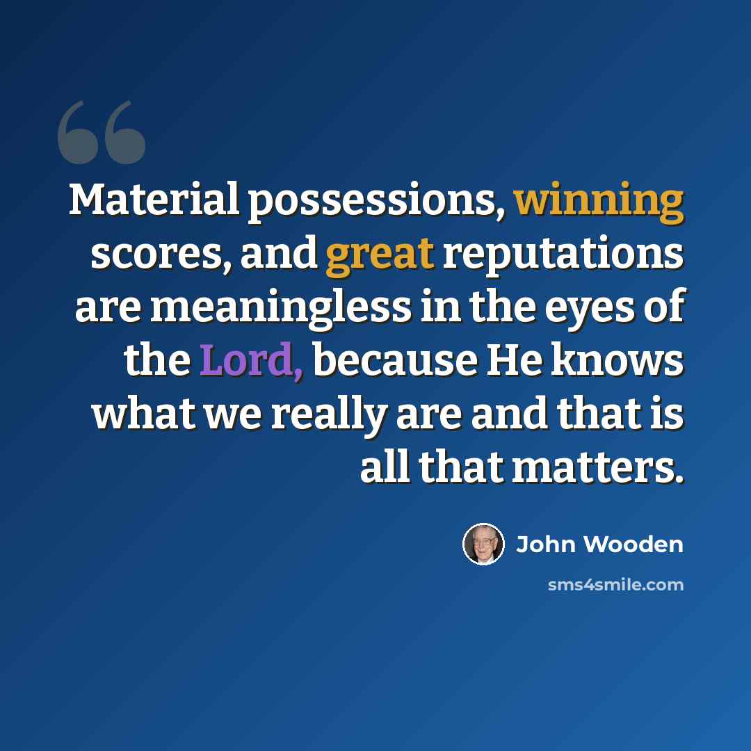 “Material possessions, winning scores, and great reputations are meaningless in the eyes of the Lord, because He knows what we really are and that is all that matters.” quote by John Wooden