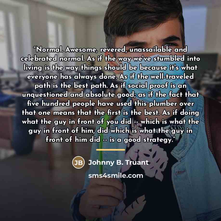 “Normal. Awesome, revered, unassailable and celebrated normal. As if the way we've stumbled into living is the way things should be because it's what everyone has always done. As if the well-traveled path is the best path. As if social proof is an unquestioned and absolute good; as if the fact that…” quote by Johnny B. Truant