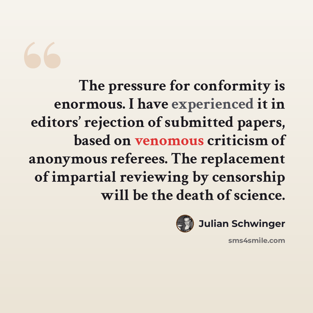 “The pressure for conformity is enormous. I have experienced it in editors’ rejection of submitted papers, based on venomous criticism of anonymous referees. The replacement of impartial reviewing by censorship will be the death of science.” quote by Julian Schwinger