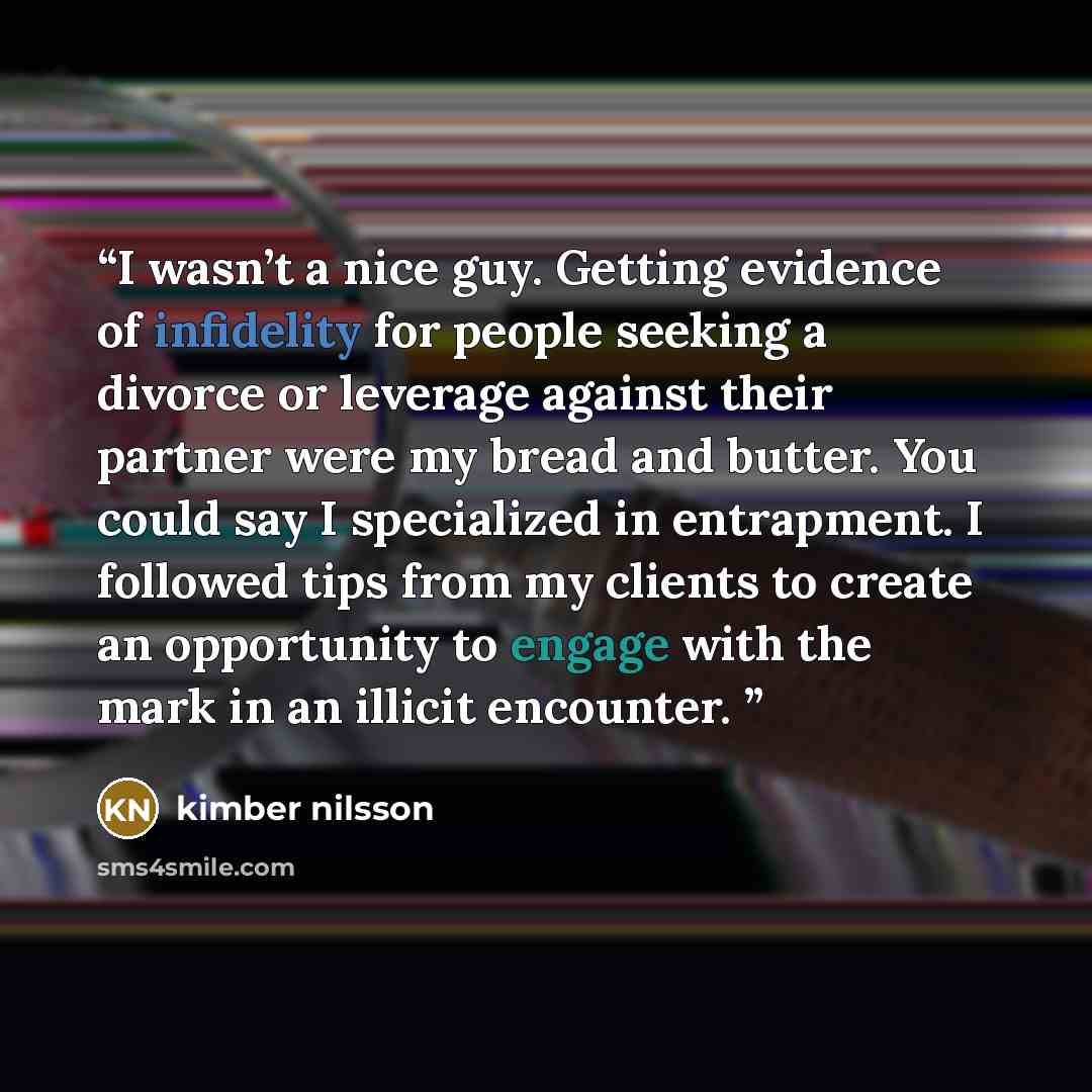 “I wasn’t a nice guy. Getting evidence of infidelity for people seeking a divorce or leverage against their partner were my bread and butter. You could say I specialized in entrapment. I followed tips from my clients to create an opportunity to engage with the mark in an illicit encounter.” quote by kimber nilsson