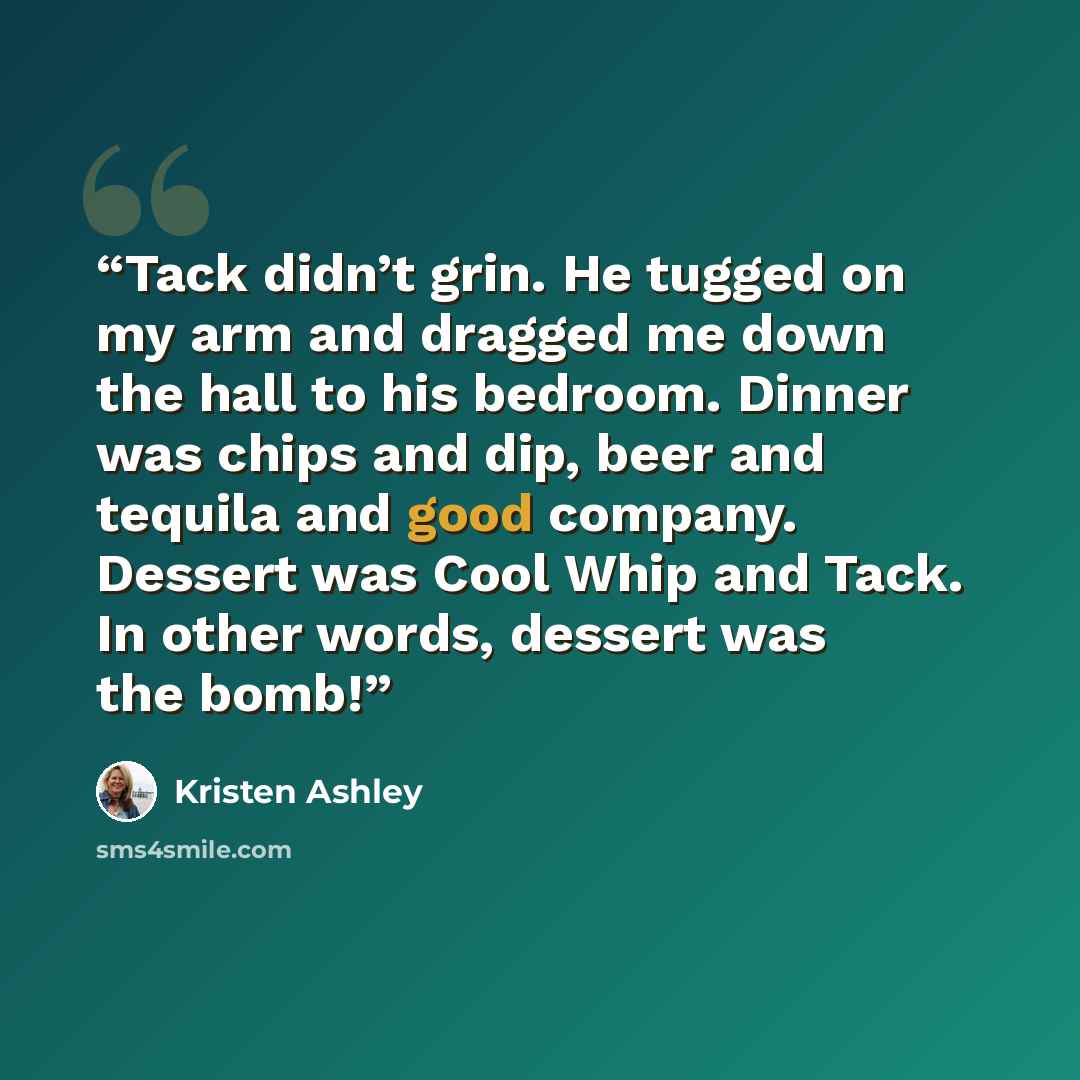 “Tack didn’t grin. He tugged on my arm and dragged me down the hall to his bedroom. Dinner was chips and dip, beer and tequila and good company. Dessert was Cool Whip and Tack. In other words, dessert was the bomb!” quote by Kristen Ashley