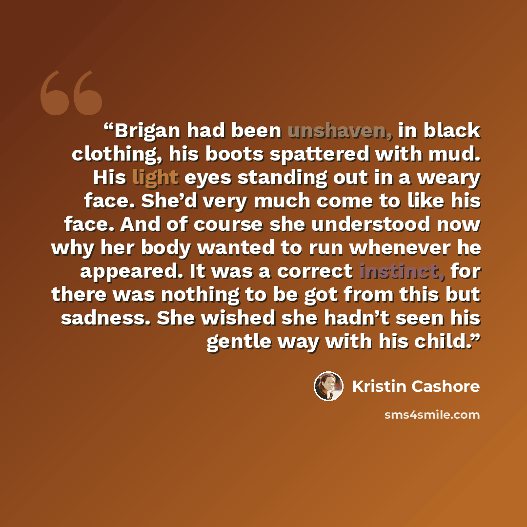 “Brigan had been unshaven, in black clothing, his boots spattered with mud. His light eyes standing out in a weary face. She’d very much come to like his face. And of course she understood now why her body wanted to run whenever he appeared. It was a correct instinct, for there was nothing to be…” quote by Kristin Cashore