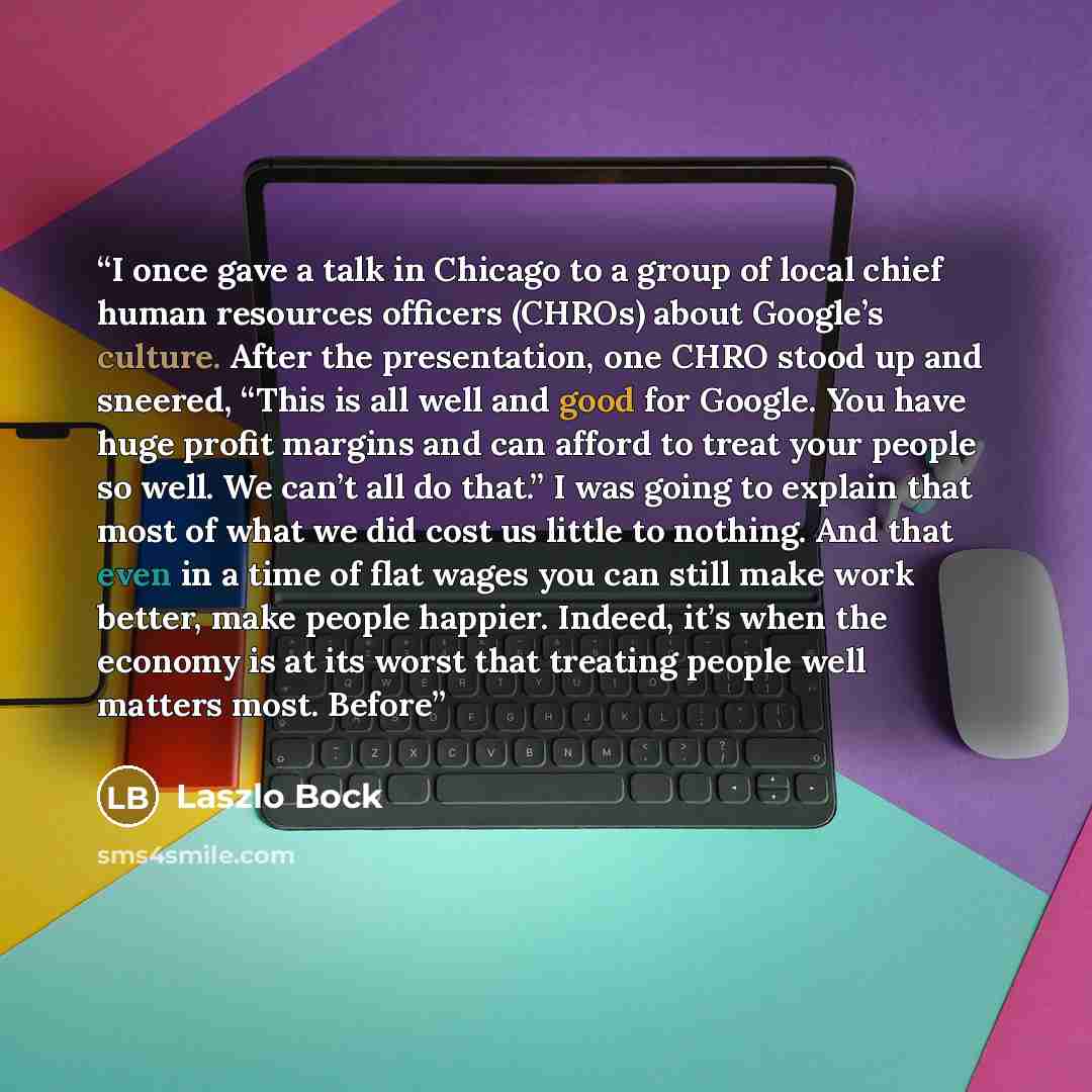 “I once gave a talk in Chicago to a group of local chief human resources officers (CHROs) about Google’s culture. After the presentation, one CHRO stood up and sneered, “This is all well and good for Google. You have huge profit margins and can afford to treat your people so well. We can’t all do…” quote by Laszlo Bock