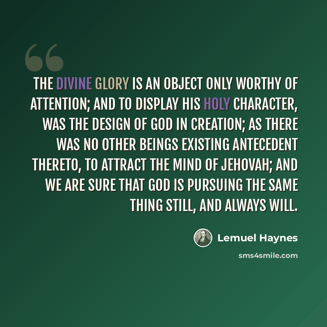 “The divine glory is an object only worthy of attention; and to display his holy character, was the design of God in creation; as there was no other beings existing antecedent thereto, to attract the mind of Jehovah; and we are sure that God is pursuing the same thing still, and always will.” quote by Lemuel Haynes