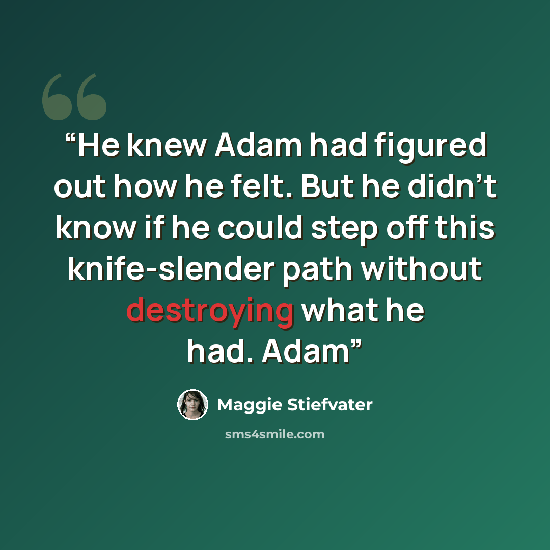 “He knew Adam had figured out how he felt. But he didn’t know if he could step off this knife-slender path without destroying what he had. Adam” quote by Maggie Stiefvater