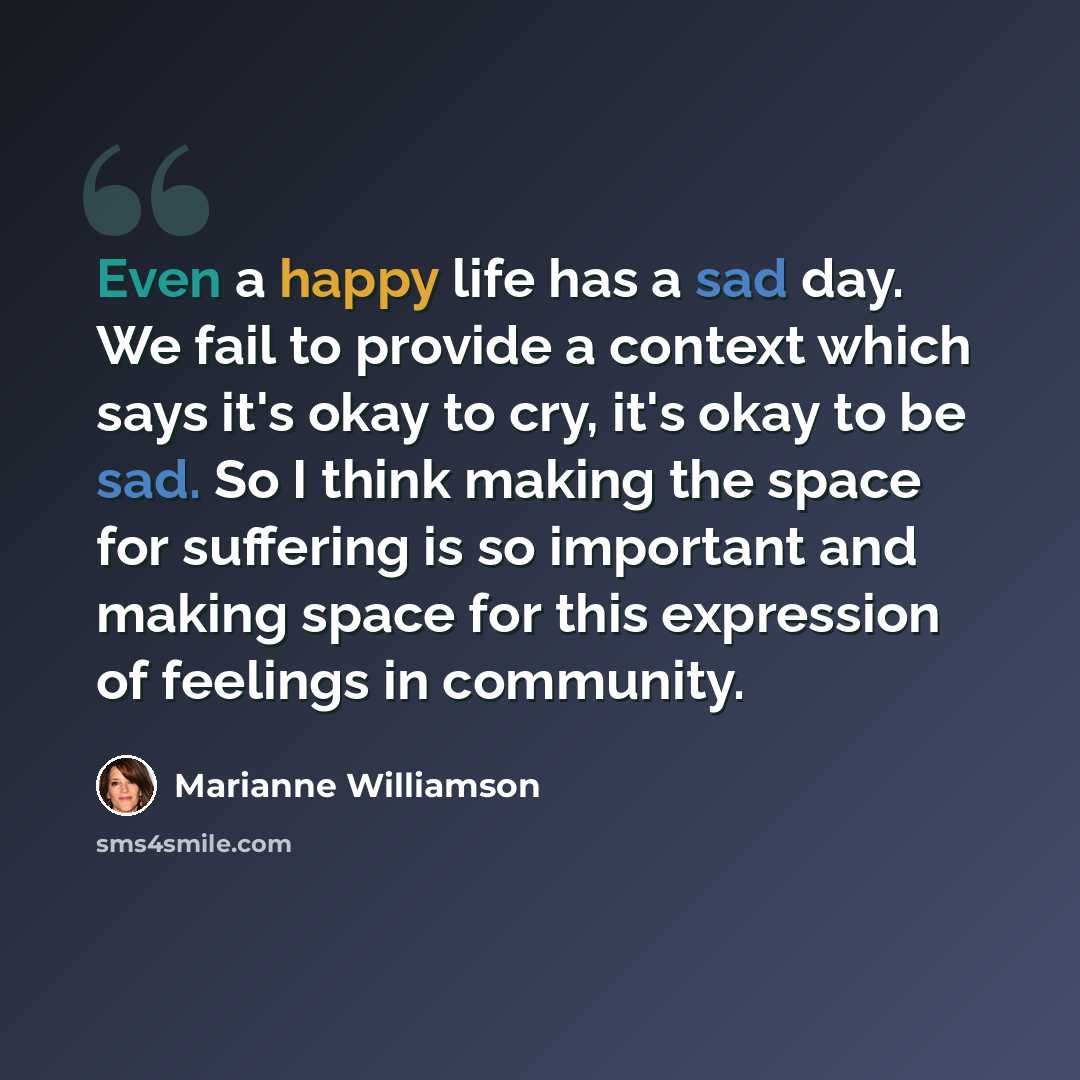 “Even a happy life has a sad day. We fail to provide a context which says it's okay to cry, it's okay to be sad. So I think making the space for suffering is so important and making space for this expression of feelings in community.” quote by Marianne Williamson