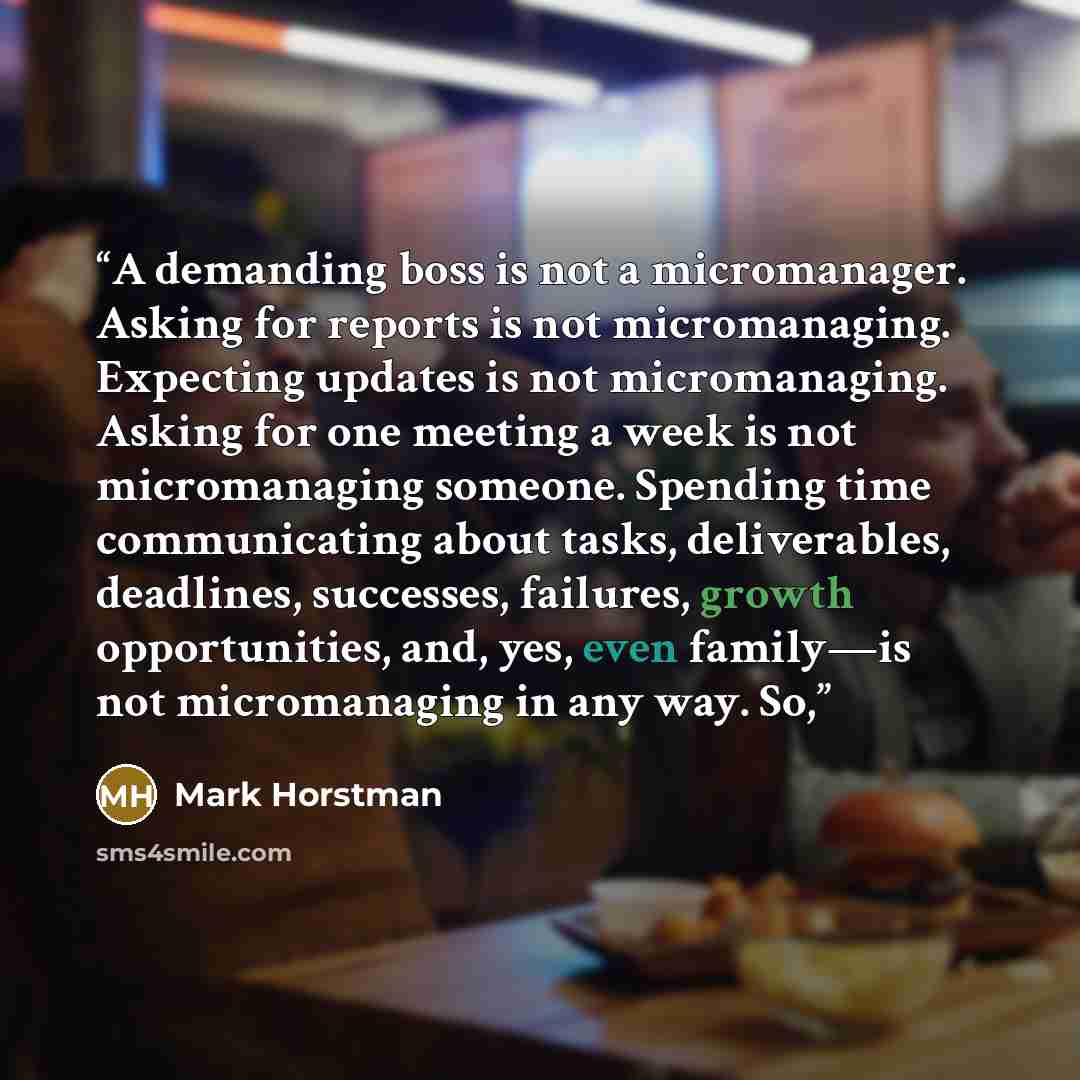 “A demanding boss is not a micromanager. Asking for reports is not micromanaging. Expecting updates is not micromanaging. Asking for one meeting a week is not micromanaging someone. Spending time communicating about tasks, deliverables, deadlines, successes, failures, growth opportunities, and…” quote by Mark Horstman