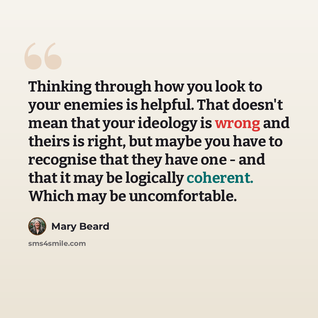 “Thinking through how you look to your enemies is helpful. That doesn't mean that your ideology is wrong and theirs is right, but maybe you have to recognise that they have one - and that it may be logically coherent. Which may be uncomfortable.” quote by Mary Beard