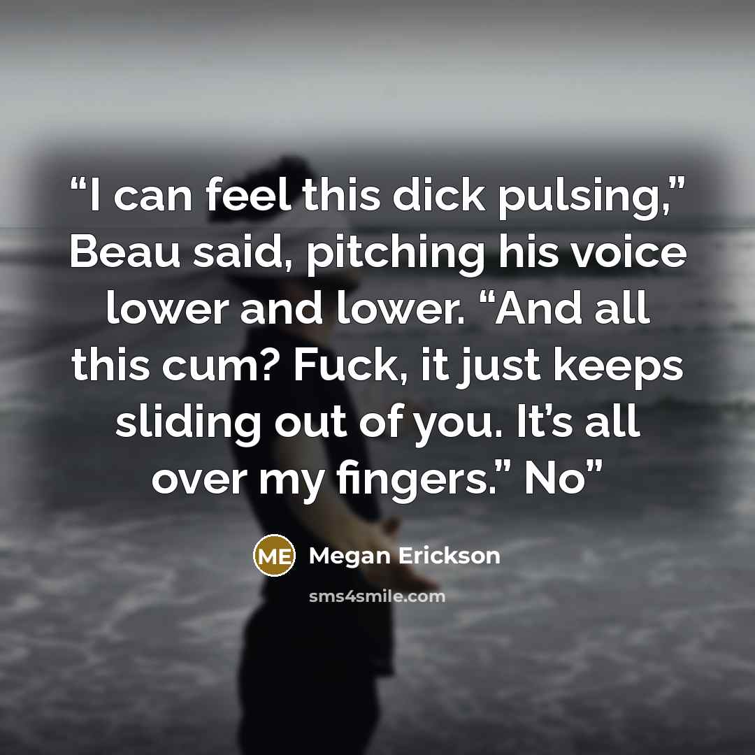 “I can feel this dick pulsing,” Beau said, pitching his voice lower and lower. “And all this cum? Fuck, it just keeps sliding out of you. It’s all over my fingers.” No” quote by Megan Erickson