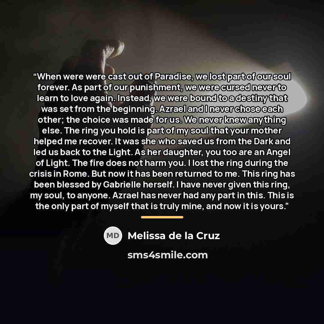 “When were were cast out of Paradise, we lost part of our soul forever. As part of our punishment, we were cursed never to learn to love again. Instead, we were bound to a destiny that was set from the beginning. Azrael and I never chose each other; the choice was made for us. We never knew…” quote by Melissa de la Cruz