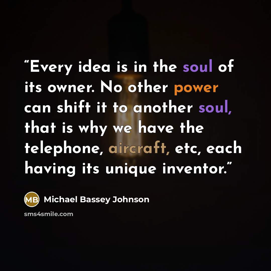 “Every idea is in the soul of its owner. No other power can shift it to another soul, that is why we have the telephone, aircraft, etc, each having its unique inventor.” quote by Michael Bassey Johnson