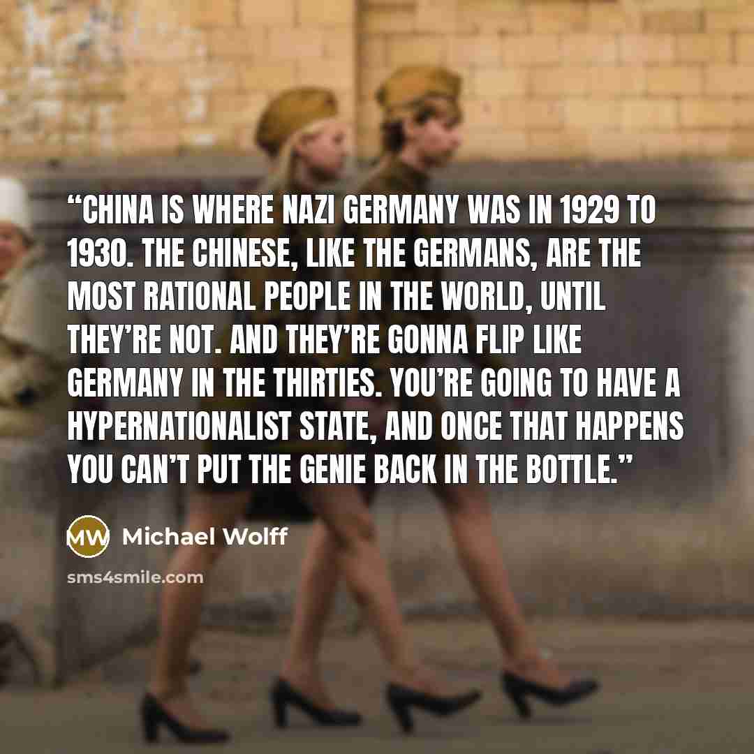 “China is where Nazi Germany was in 1929 to 1930. The Chinese, like the Germans, are the most rational people in the world, until they’re not. And they’re gonna flip like Germany in the thirties. You’re going to have a hypernationalist state, and once that happens you can’t put the genie back in…” quote by Michael Wolff
