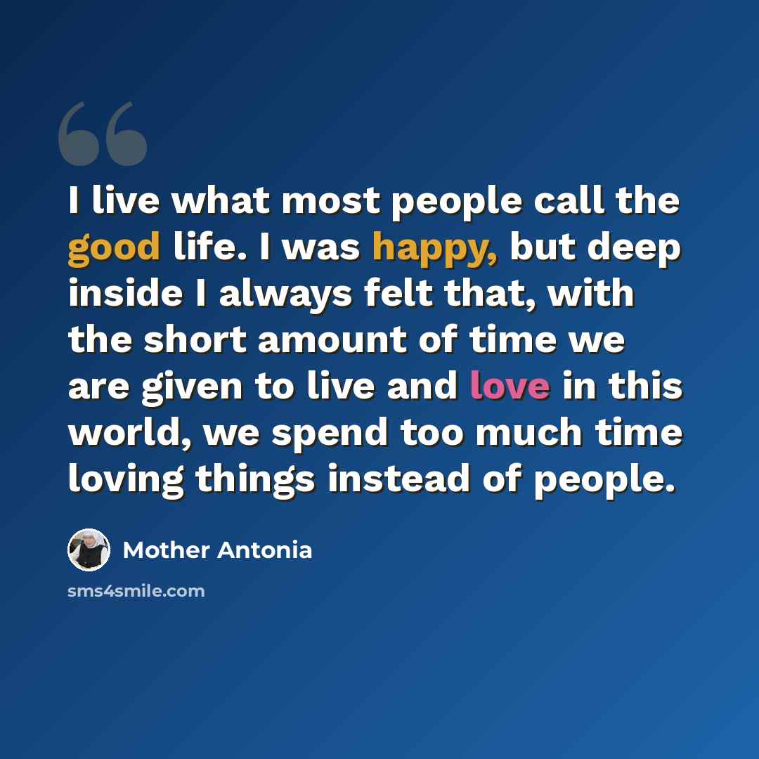 “I live what most people call the good life. I was happy, but deep inside I always felt that, with the short amount of time we are given to live and love in this world, we spend too much time loving things instead of people.” quote by Mother Antonia