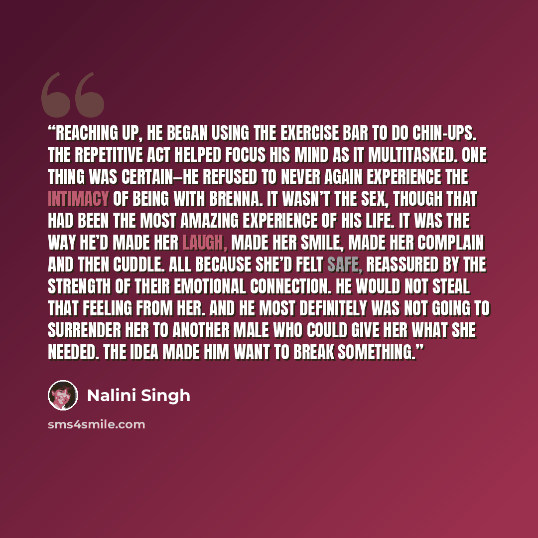 “Reaching up, he began using the exercise bar to do chin-ups. The repetitive act helped focus his mind as it multitasked. One thing was certain—he refused to never again experience the intimacy of being with Brenna. It wasn’t the sex, though that had been the most amazing experience of his life. It…” quote by Nalini Singh