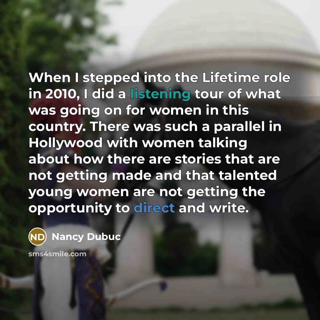 “When I stepped into the Lifetime role in 2010, I did a listening tour of what was going on for women in this country. There was such a parallel in Hollywood with women talking about how there are stories that are not getting made and that talented young women are not getting the opportunity to…” quote by Nancy Dubuc