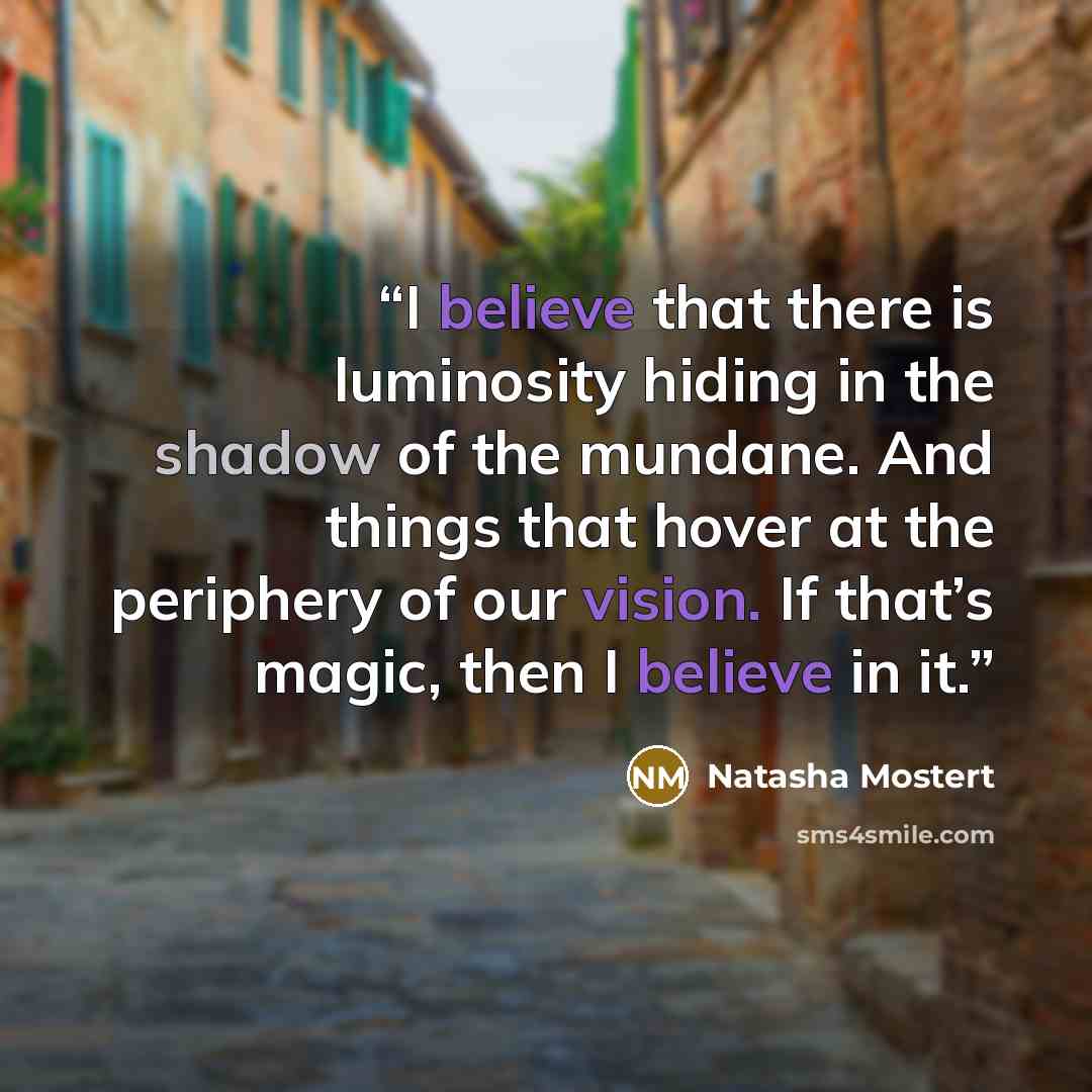 “I believe that there is luminosity hiding in the shadow of the mundane. And things that hover at the periphery of our vision. If that’s magic, then I believe in it.” quote by Natasha Mostert