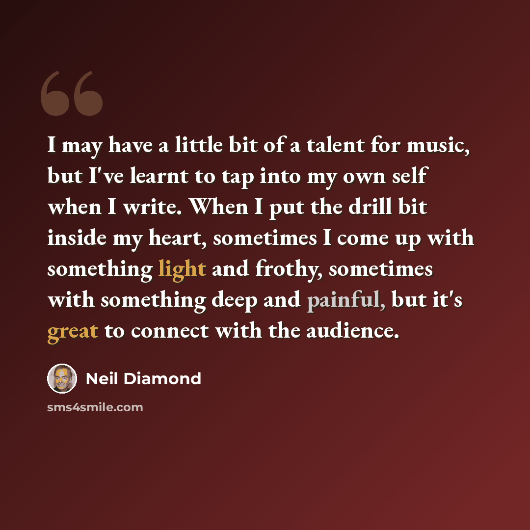 “I may have a little bit of a talent for music, but I've learnt to tap into my own self when I write. When I put the drill bit inside my heart, sometimes I come up with something light and frothy, sometimes with something deep and painful, but it's great to connect with the audience.” quote by Neil Diamond